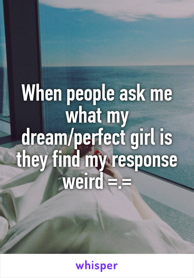 When people ask me what my dream/perfect girl is they find my response weird =.=