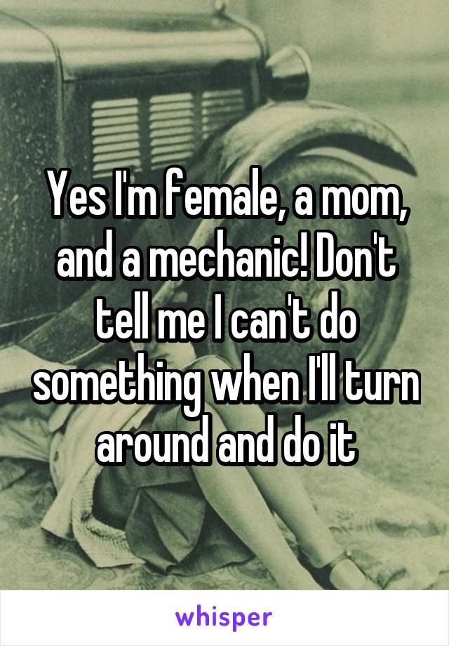 Yes I'm female, a mom, and a mechanic! Don't tell me I can't do something when I'll turn around and do it