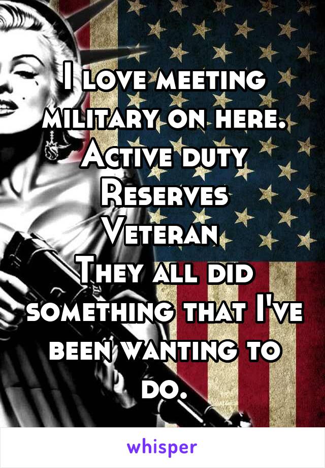 I love meeting military on here.
Active duty
Reserves
Veteran 
They all did something that I've been wanting to do.