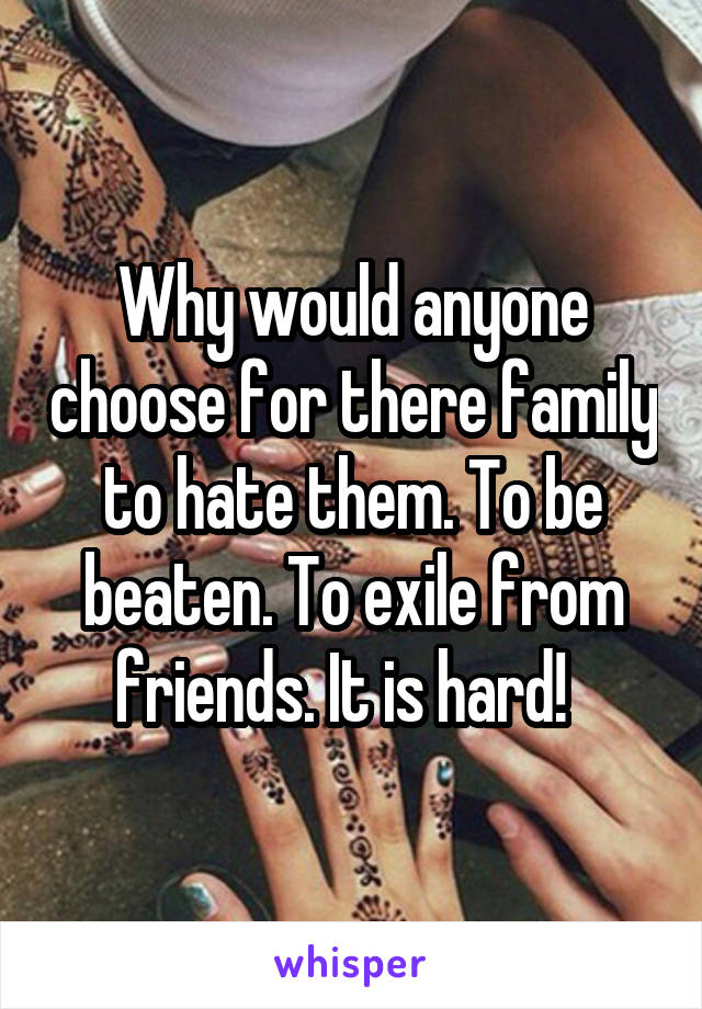 Why would anyone choose for there family to hate them. To be beaten. To exile from friends. It is hard!  