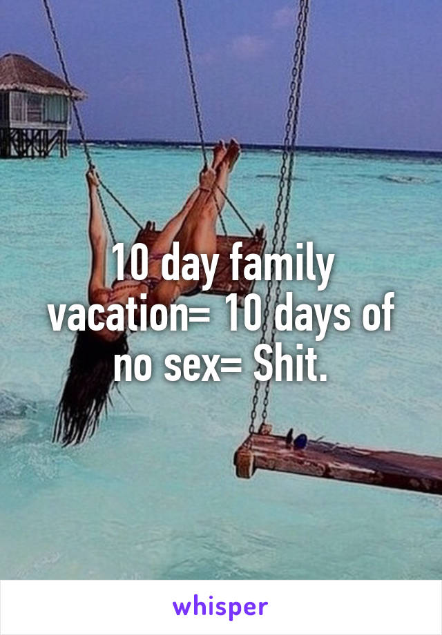 10 day family vacation= 10 days of no sex= Shit.