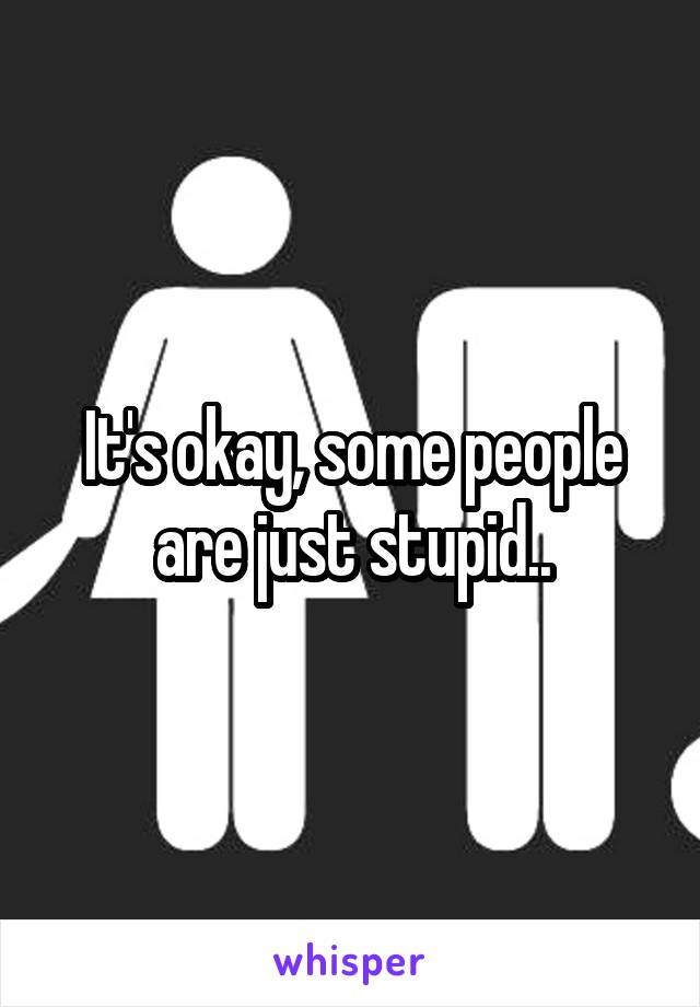 It's okay, some people are just stupid..