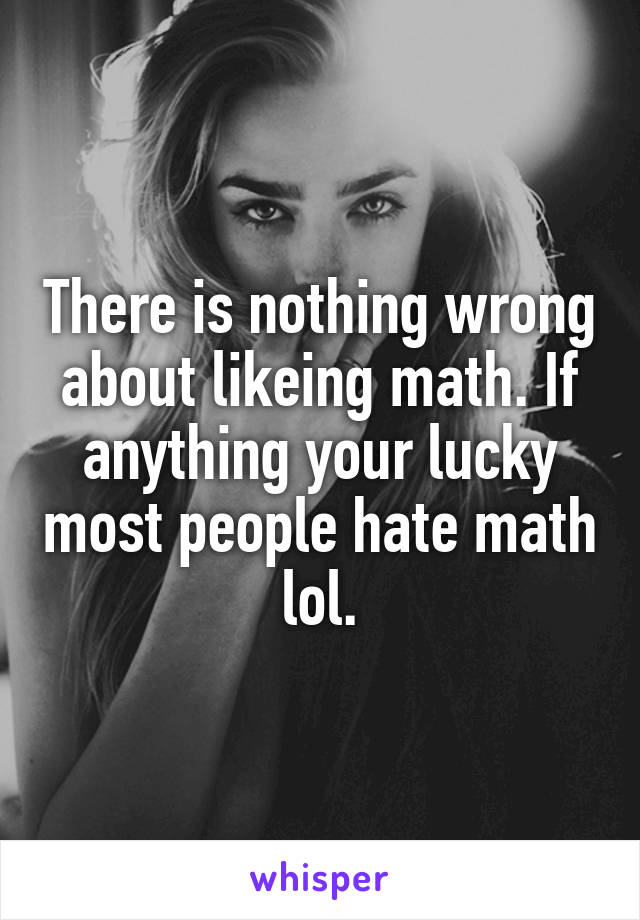There is nothing wrong about likeing math. If anything your lucky most people hate math lol.