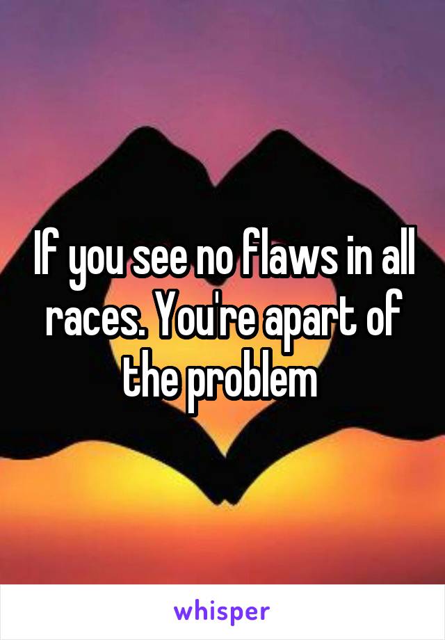 If you see no flaws in all races. You're apart of the problem 