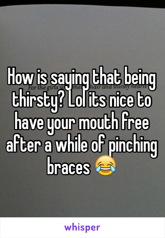 How is saying that being thirsty? Lol its nice to have your mouth free after a while of pinching braces 😂