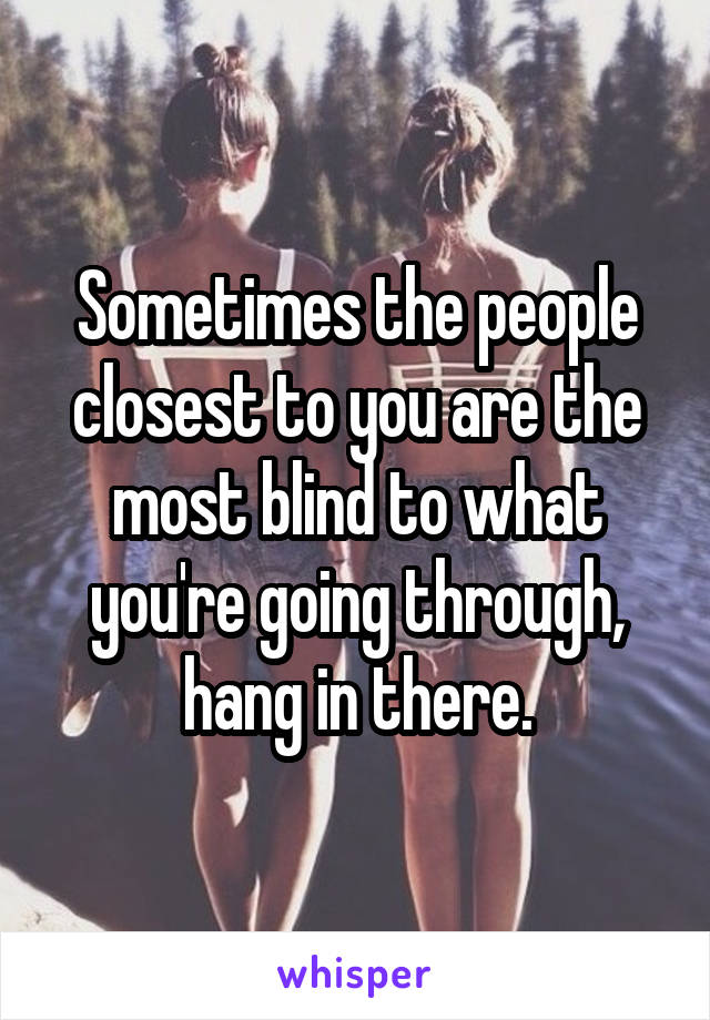 Sometimes the people closest to you are the most blind to what you're going through, hang in there.