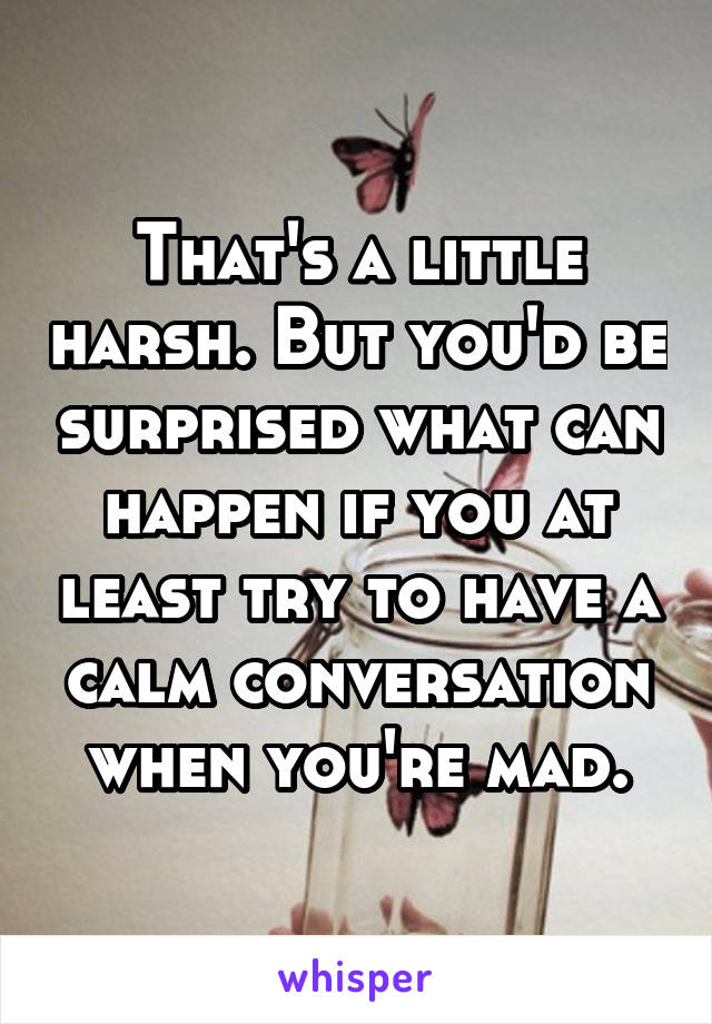 That's a little harsh. But you'd be surprised what can happen if you at least try to have a calm conversation when you're mad.