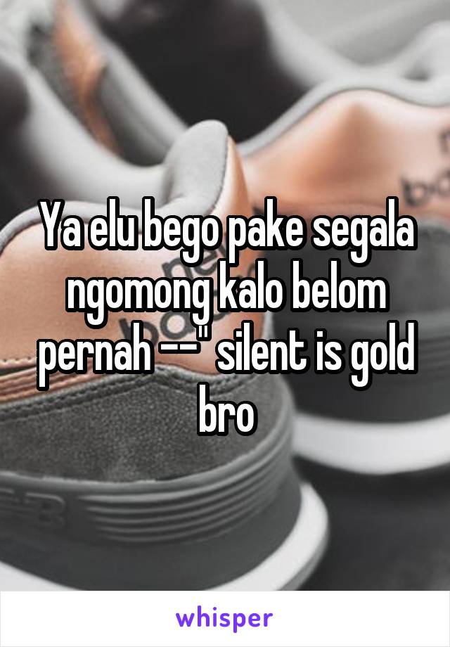 Ya elu bego pake segala ngomong kalo belom pernah --" silent is gold bro