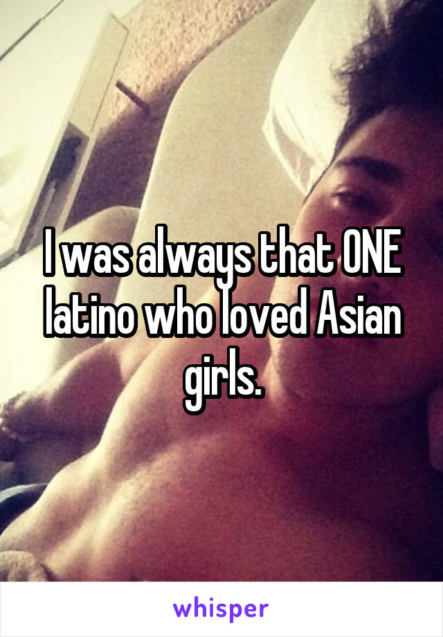 I was always that ONE latino who loved Asian girls.