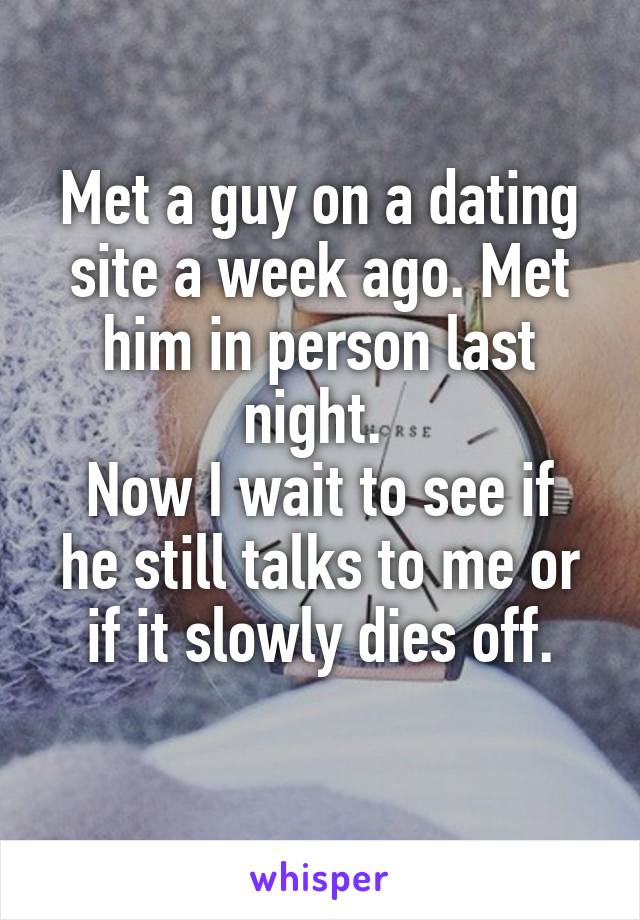 Met a guy on a dating site a week ago. Met him in person last night. 
Now I wait to see if he still talks to me or if it slowly dies off.

