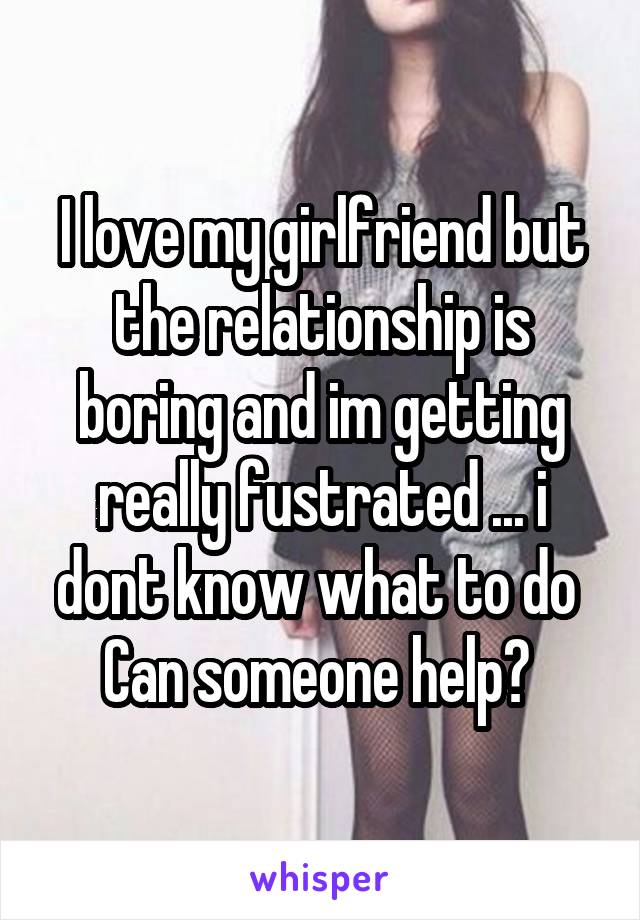 I love my girlfriend but the relationship is boring and im getting really fustrated ... i dont know what to do 
Can someone help? 