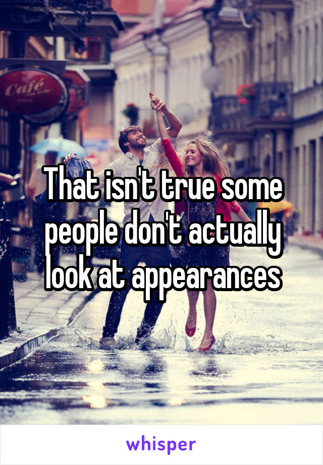 That isn't true some people don't actually look at appearances