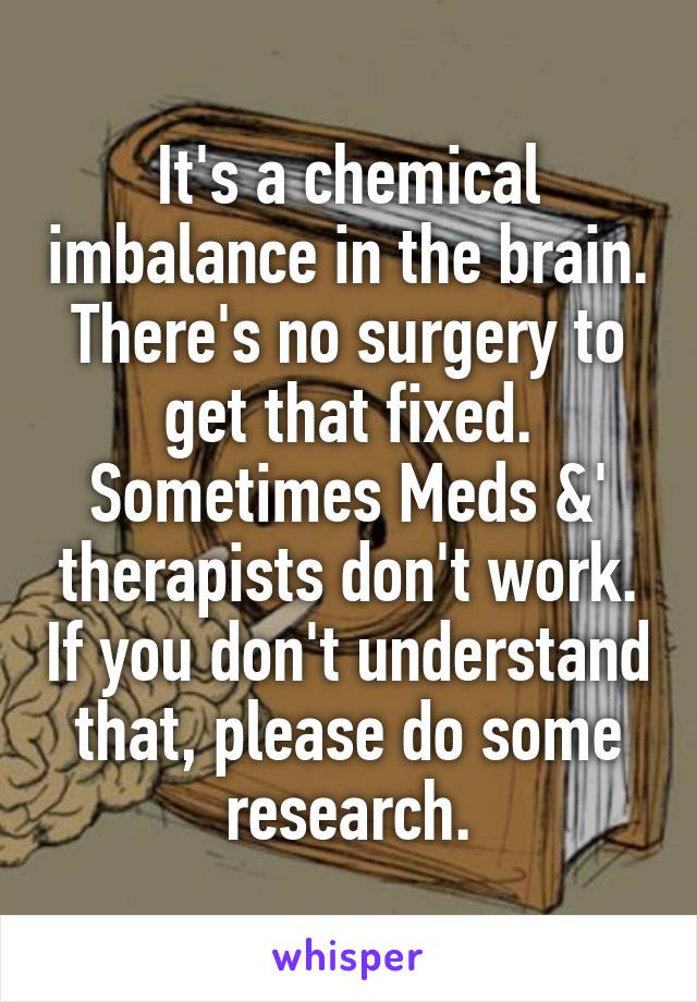 It's a chemical imbalance in the brain. There's no surgery to get that fixed. Sometimes Meds &' therapists don't work. If you don't understand that, please do some research.
