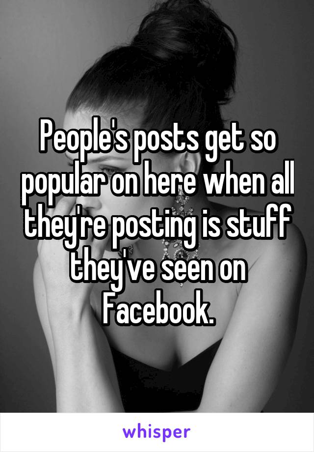 People's posts get so popular on here when all they're posting is stuff they've seen on Facebook.