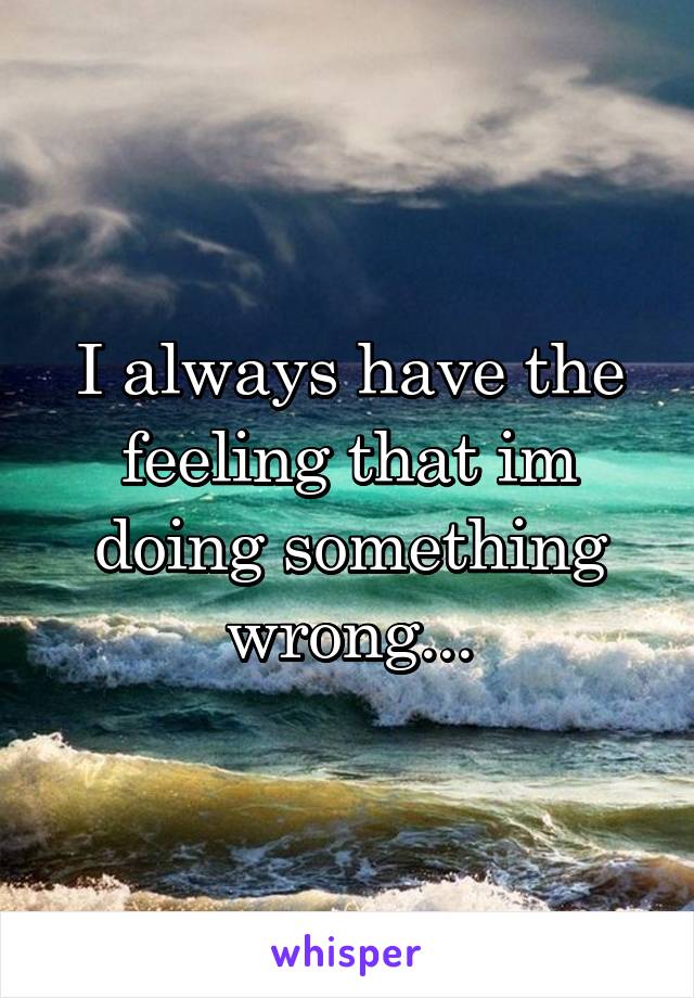 I always have the feeling that im doing something wrong...