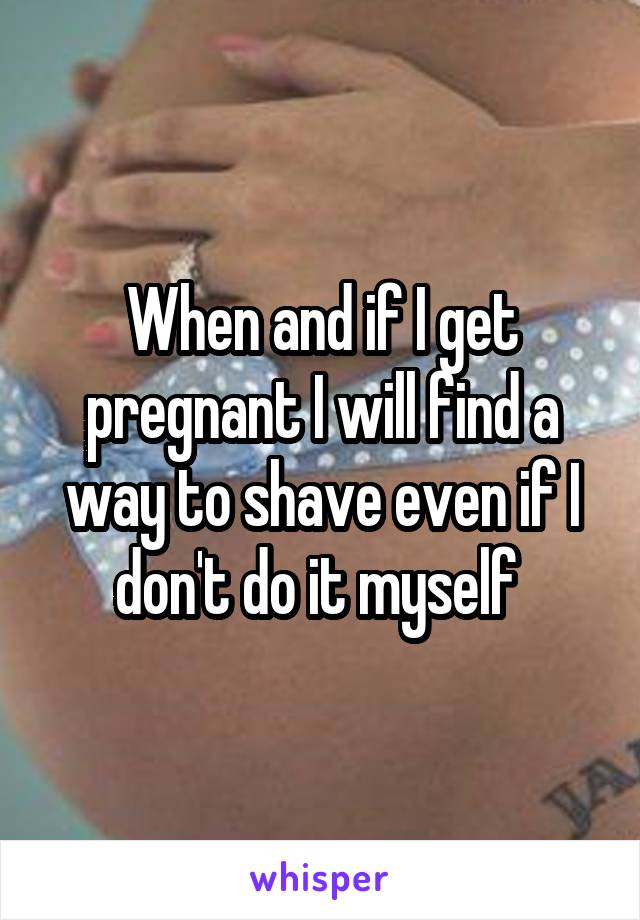 When and if I get pregnant I will find a way to shave even if I don't do it myself 