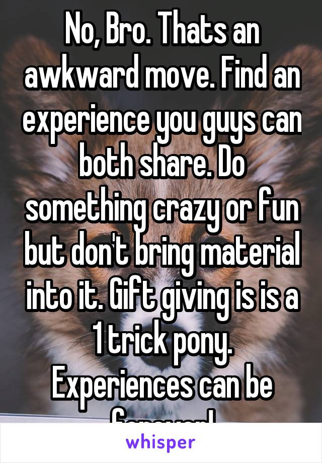 No, Bro. Thats an awkward move. Find an experience you guys can both share. Do something crazy or fun but don't bring material into it. Gift giving is is a 1 trick pony. Experiences can be forever!