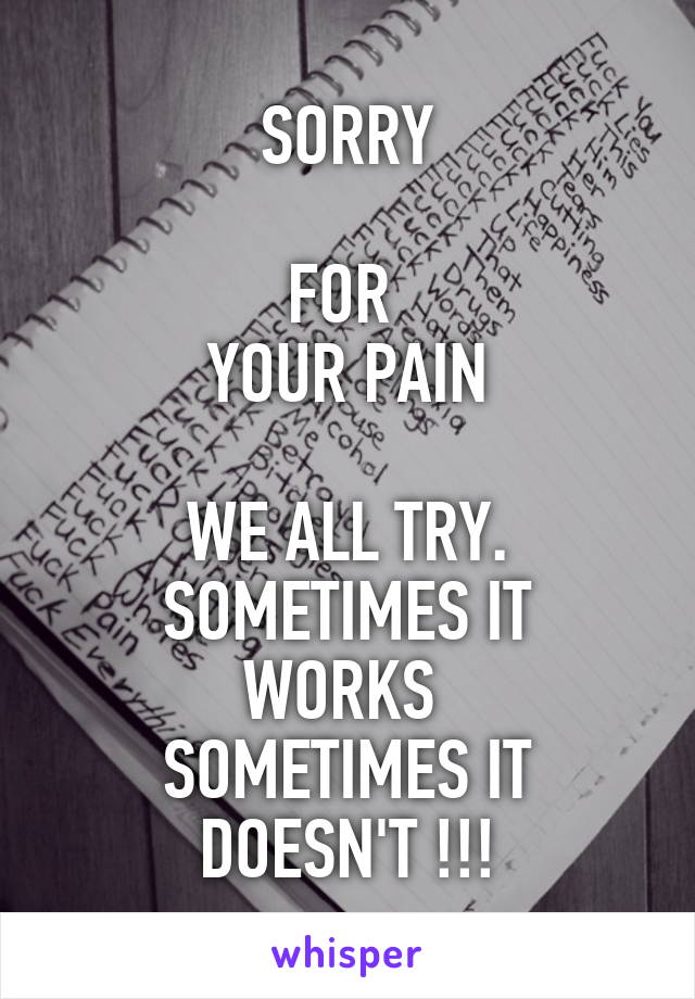 SORRY

FOR 
YOUR PAIN

WE ALL TRY.
SOMETIMES IT WORKS 
SOMETIMES IT DOESN'T !!!
