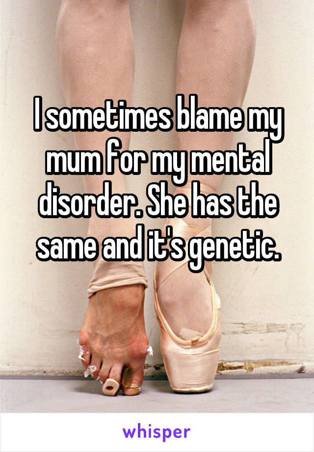 I sometimes blame my mum for my mental disorder. She has the same and it's genetic.

