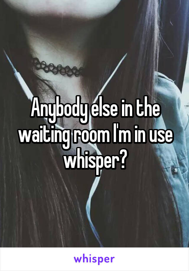 Anybody else in the waiting room I'm in use whisper?