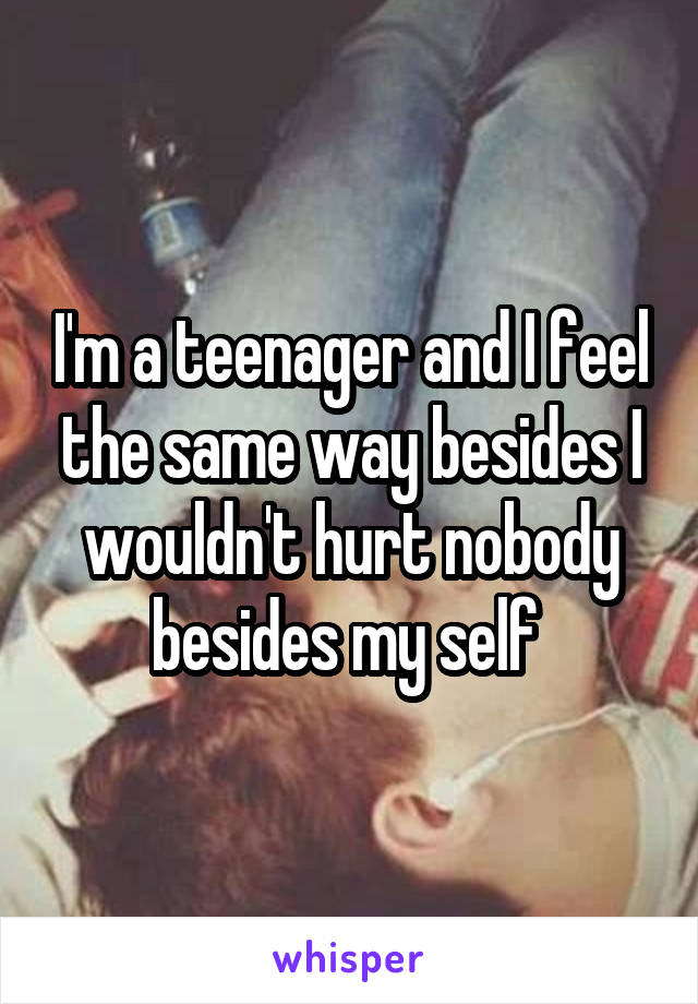 I'm a teenager and I feel the same way besides I wouldn't hurt nobody besides my self 