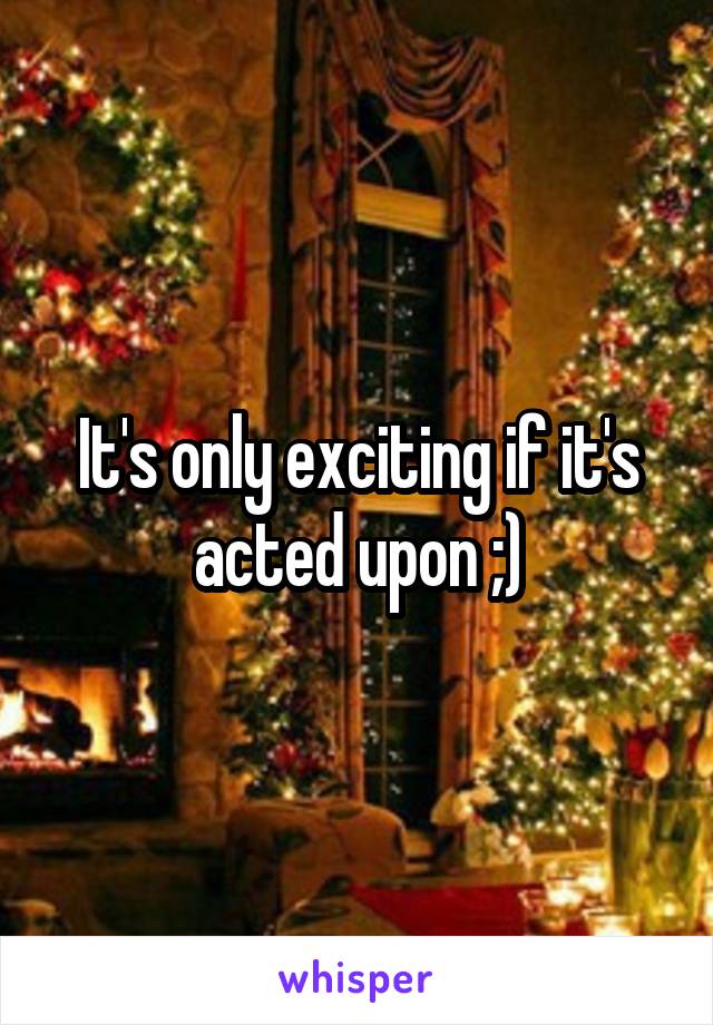 It's only exciting if it's acted upon ;)