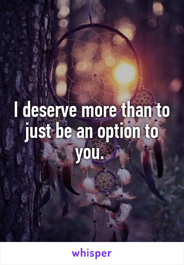 I deserve more than to just be an option to you. 