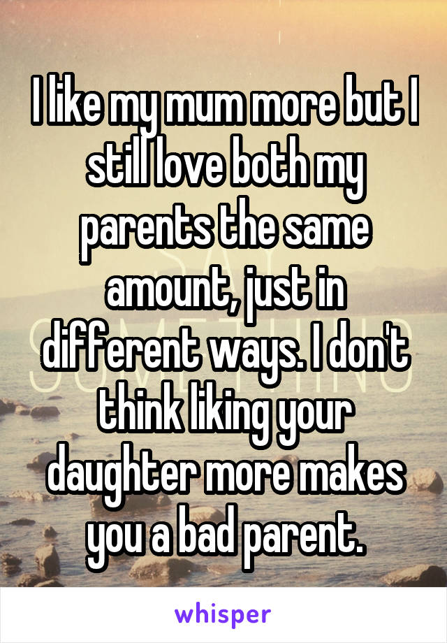 I like my mum more but I still love both my parents the same amount, just in different ways. I don't think liking your daughter more makes you a bad parent.