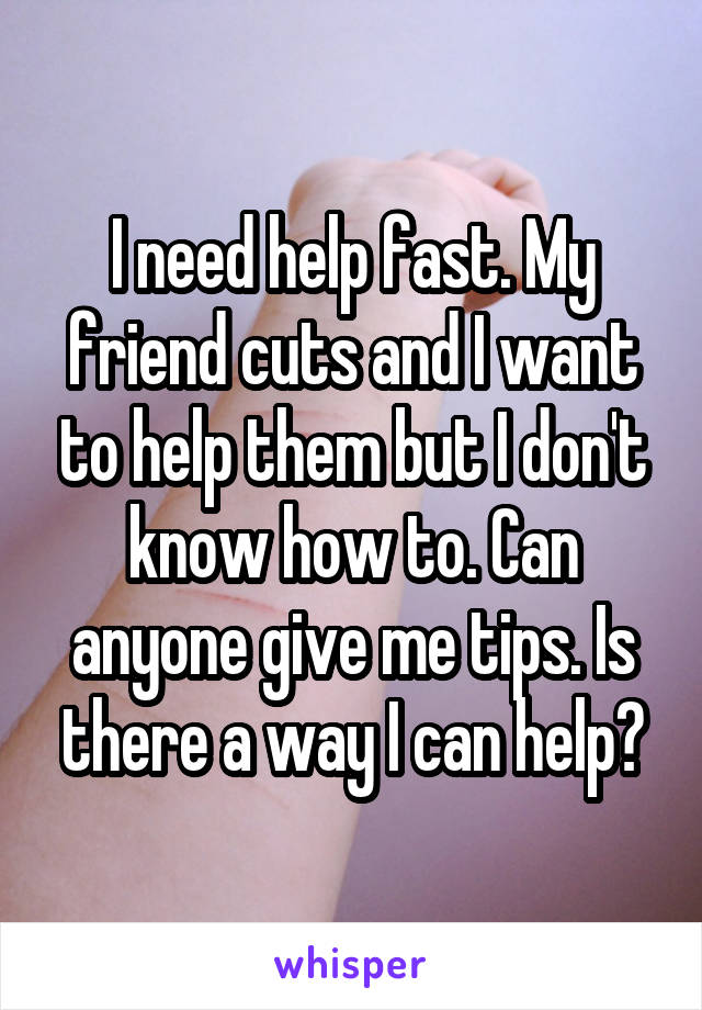 I need help fast. My friend cuts and I want to help them but I don't know how to. Can anyone give me tips. Is there a way I can help?