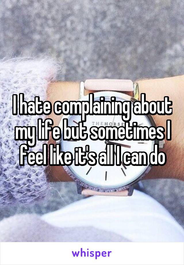 I hate complaining about my life but sometimes I feel like it's all I can do