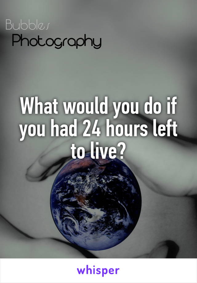 What would you do if you had 24 hours left to live?
