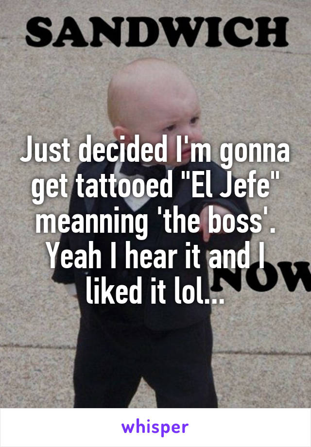 Just decided I'm gonna get tattooed "El Jefe" meanning 'the boss'. Yeah I hear it and I liked it lol...