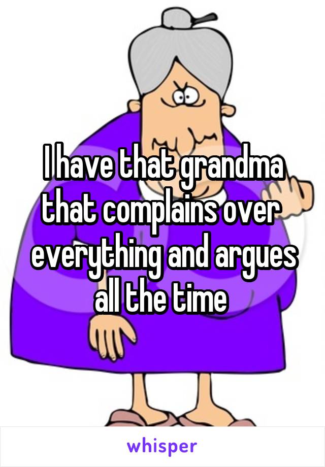 I have that grandma that complains over  everything and argues all the time 