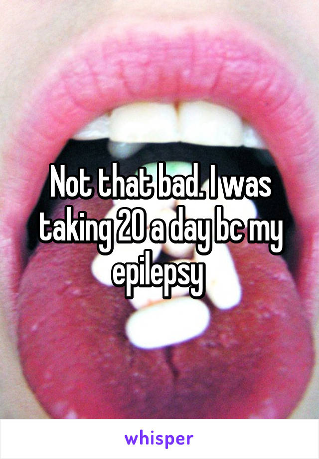 Not that bad. I was taking 20 a day bc my epilepsy 