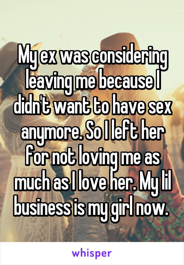 My ex was considering leaving me because I didn't want to have sex anymore. So I left her for not loving me as much as I love her. My lil business is my girl now. 