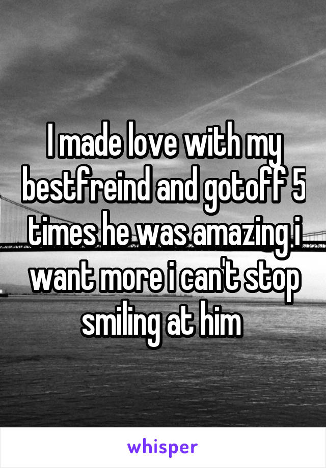 I made love with my bestfreind and gotoff 5 times he was amazing i want more i can't stop smiling at him 