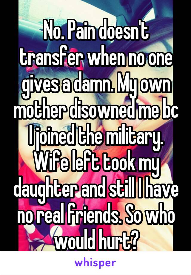 No. Pain doesn't transfer when no one gives a damn. My own mother disowned me bc I joined the military. Wife left took my daughter and still I have no real friends. So who would hurt?