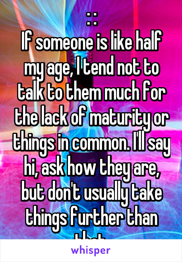 : :
If someone is like half my age, I tend not to talk to them much for the lack of maturity or things in common. I'll say hi, ask how they are, but don't usually take things further than that.