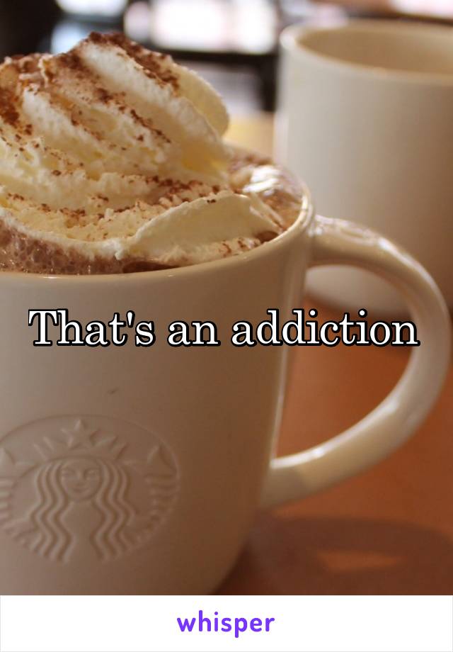 That's an addiction 