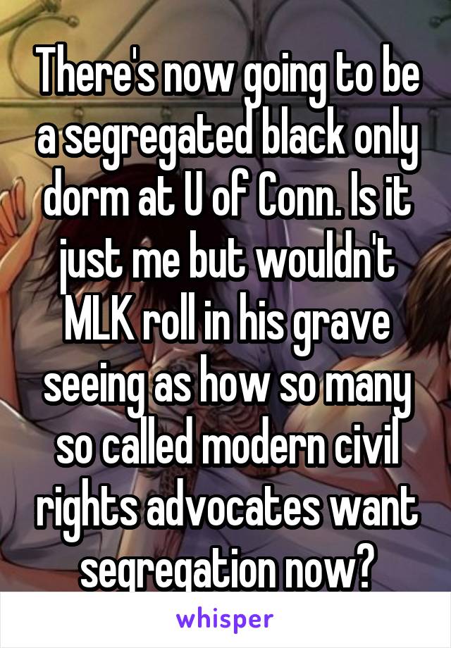 There's now going to be a segregated black only dorm at U of Conn. Is it just me but wouldn't MLK roll in his grave seeing as how so many so called modern civil rights advocates want segregation now?
