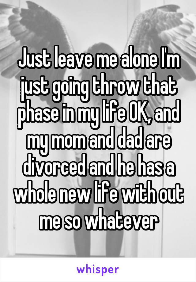Just leave me alone I'm just going throw that phase in my life OK, and my mom and dad are divorced and he has a whole new life with out me so whatever