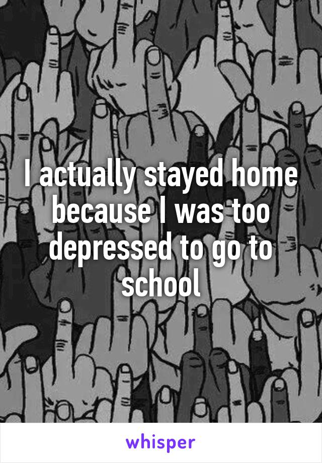 I actually stayed home because I was too depressed to go to school