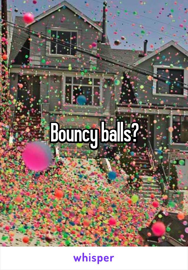 Bouncy balls?