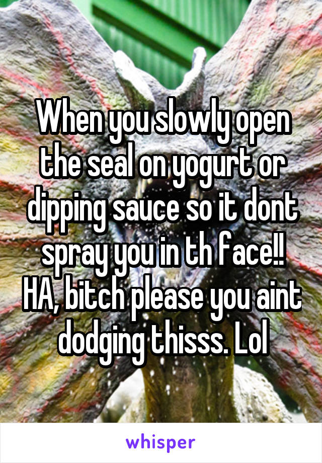 When you slowly open the seal on yogurt or dipping sauce so it dont spray you in th face!! HA, bitch please you aint dodging thisss. Lol