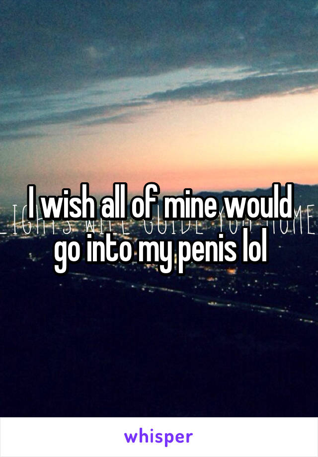 I wish all of mine would go into my penis lol