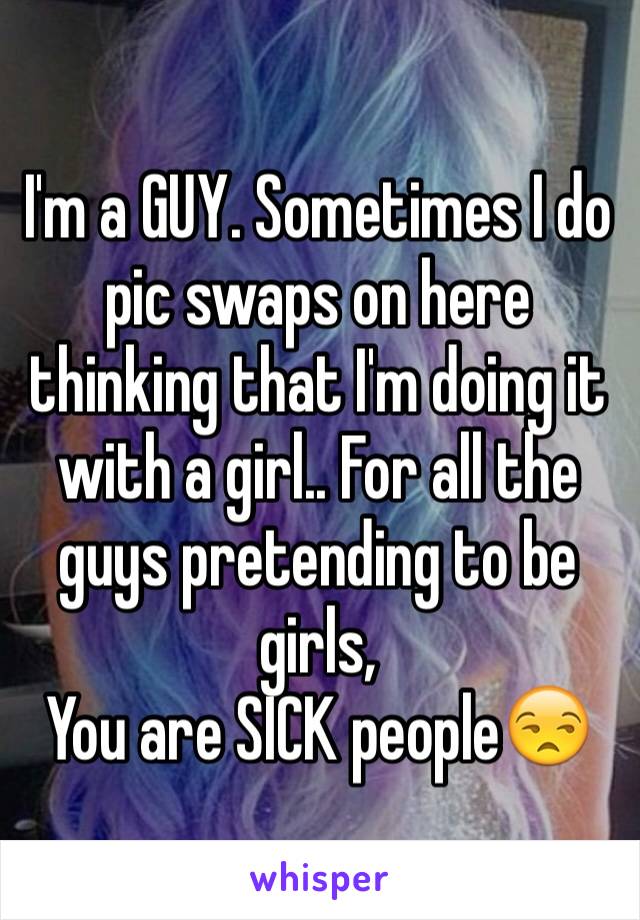 I'm a GUY. Sometimes I do pic swaps on here thinking that I'm doing it with a girl.. For all the guys pretending to be girls, 
You are SICK people😒