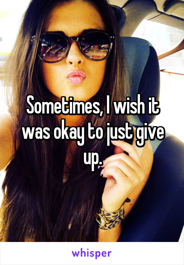 Sometimes, I wish it was okay to just give up.