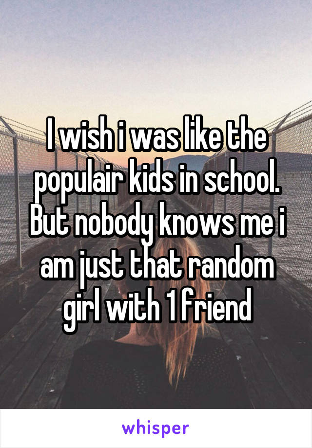 I wish i was like the populair kids in school. But nobody knows me i am just that random girl with 1 friend