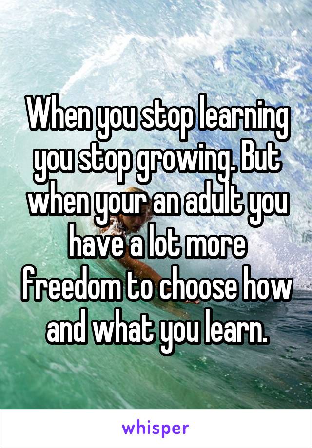 When you stop learning you stop growing. But when your an adult you have a lot more freedom to choose how and what you learn.