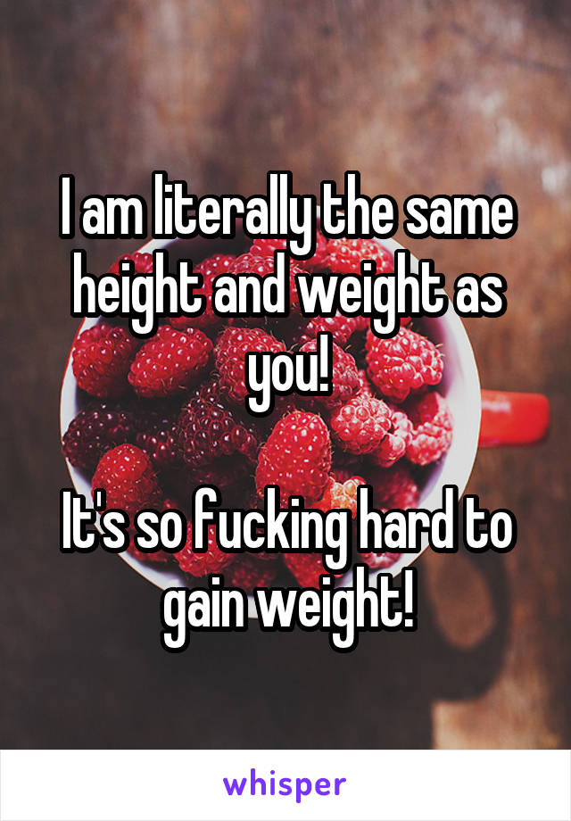 I am literally the same height and weight as you!

It's so fucking hard to gain weight!